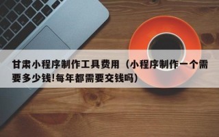 嵊州甘肃小程序制作工具费用（小程序制作一个需要多少钱!每年都需要交钱吗）