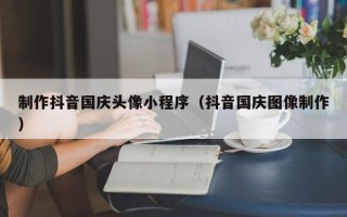 嵊州制作抖音国庆头像小程序（抖音国庆图像制作）