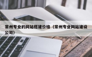 嵊州常州专业的网站搭建价格（常州专业网站建设公司）