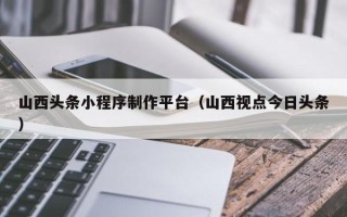 嵊州山西头条小程序制作平台（山西视点今日头条）